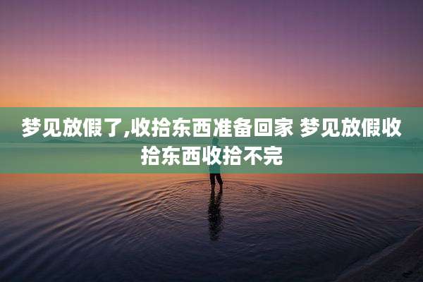 梦见放假了,收拾东西准备回家 梦见放假收拾东西收拾不完