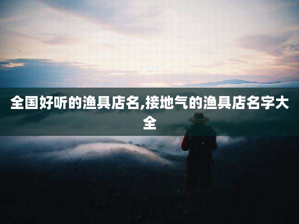 全国好听的渔具店名,接地气的渔具店名字大全