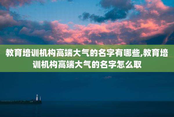 教育培训机构高端大气的名字有哪些,教育培训机构高端大气的名字怎么取