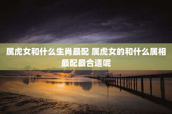 属虎女和什么生肖最配 属虎女的和什么属相最配最合适呢
