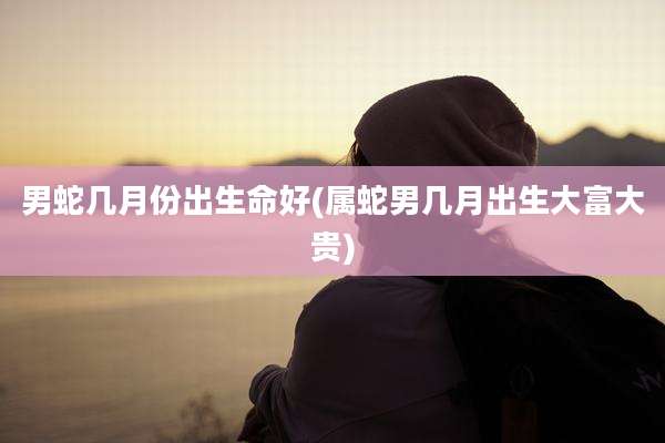 男蛇几月份出生命好(属蛇男几月出生大富大贵)