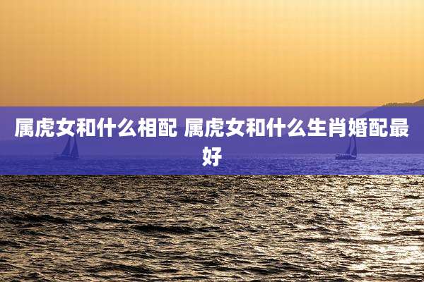 属虎女和什么相配 属虎女和什么生肖婚配最好