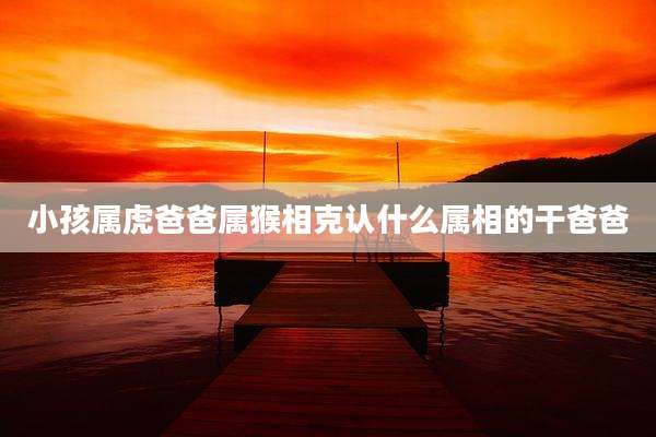 小孩属虎爸爸属猴相克认什么属相的干爸爸