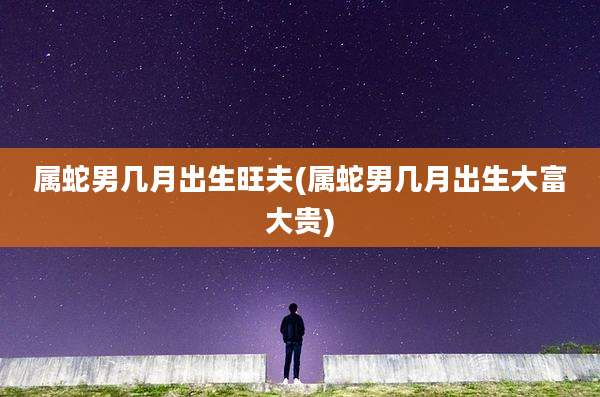 属蛇男几月出生旺夫(属蛇男几月出生大富大贵)