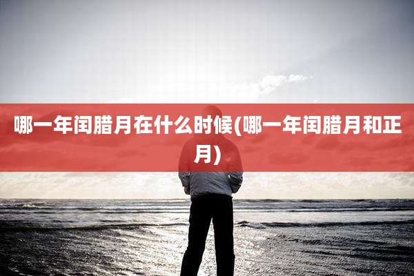 哪一年闰腊月在什么时候(哪一年闰腊月和正月)