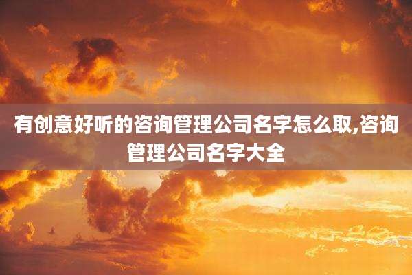 有创意好听的咨询管理公司名字怎么取,咨询管理公司名字大全