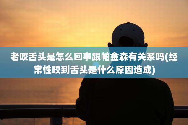老咬舌头是怎么回事跟帕金森有关系吗(经常性咬到舌头是什么原因造成)