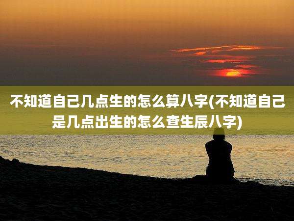 不知道自己几点生的怎么算八字(不知道自己是几点出生的怎么查生辰八字)