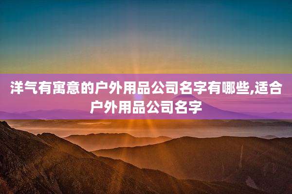 洋气有寓意的户外用品公司名字有哪些,适合户外用品公司名字