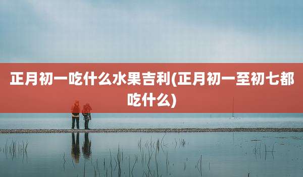 正月初一吃什么水果吉利(正月初一至初七都吃什么)