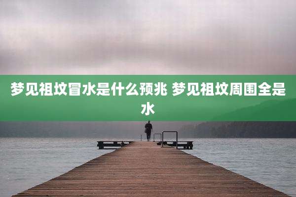梦见祖坟冒水是什么预兆 梦见祖坟周围全是水