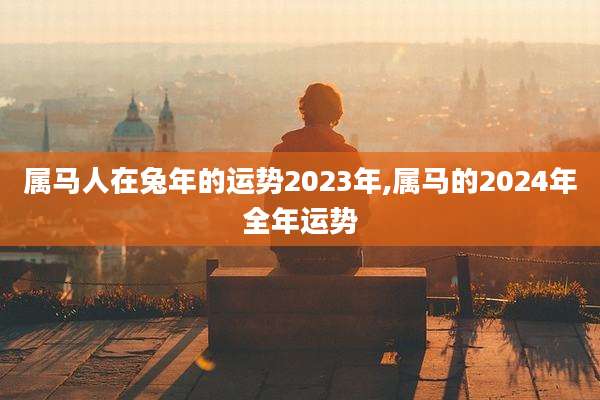 属马人在兔年的运势2023年,属马的2024年全年运势