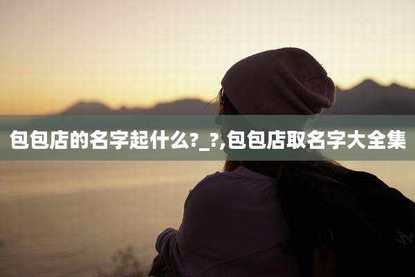 包包店的名字起什么?_?,包包店取名字大全集