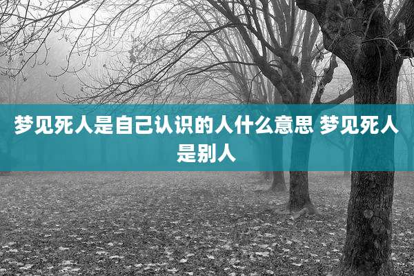 梦见死人是自己认识的人什么意思 梦见死人是别人