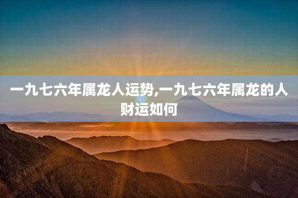 一九七六年属龙人运势,一九七六年属龙的人财运如何