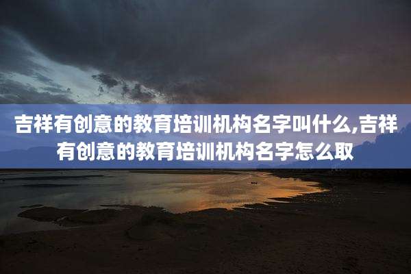 吉祥有创意的教育培训机构名字叫什么,吉祥有创意的教育培训机构名字怎么取