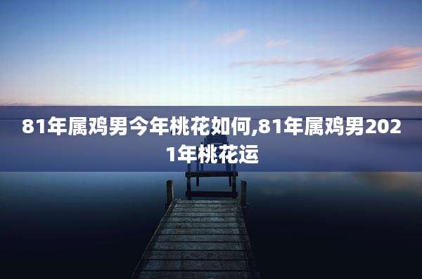 81年属鸡男今年桃花如何,81年属鸡男2021年桃花运