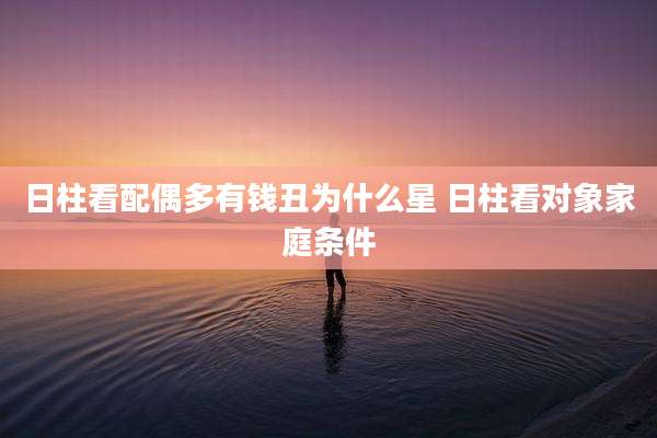 日柱看配偶多有钱丑为什么星 日柱看对象家庭条件