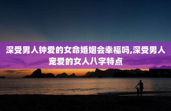 深受男人钟爱的女命婚姻会幸福吗,深受男人宠爱的女人八字特点