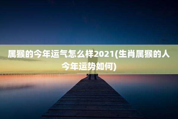 属猴的今年运气怎么样2021(生肖属猴的人今年运势如何)