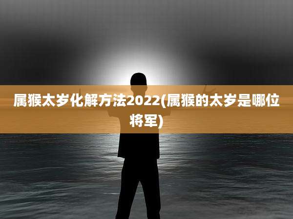 属猴太岁化解方法2022(属猴的太岁是哪位将军)