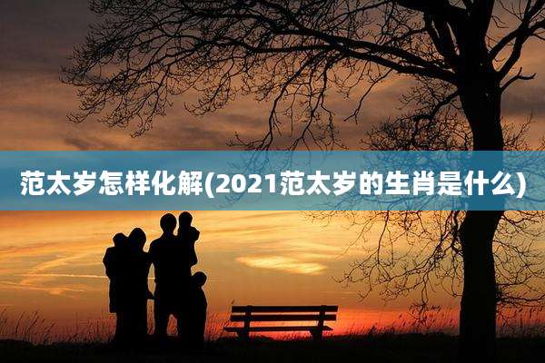 范太岁怎样化解(2021范太岁的生肖是什么)