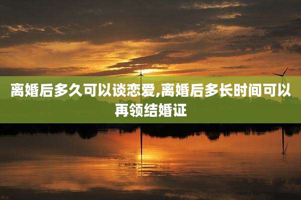 离婚后多久可以谈恋爱,离婚后多长时间可以再领结婚证