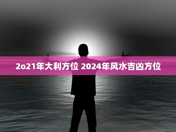 2o21年大利方位 2024年风水吉凶方位
