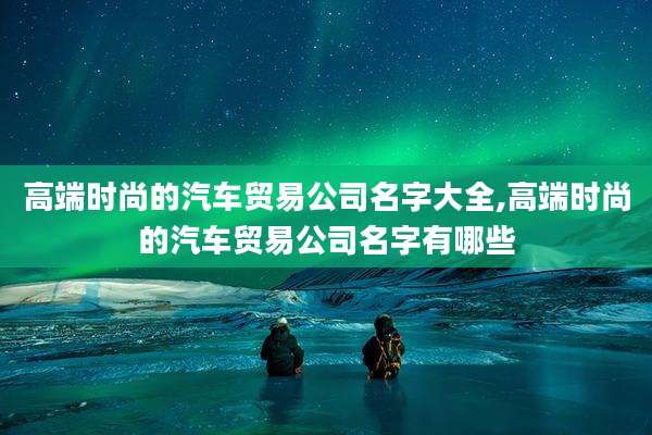 高端时尚的汽车贸易公司名字大全,高端时尚的汽车贸易公司名字有哪些