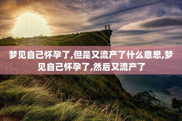 梦见自己怀孕了,但是又流产了什么意思,梦见自己怀孕了,然后又流产了