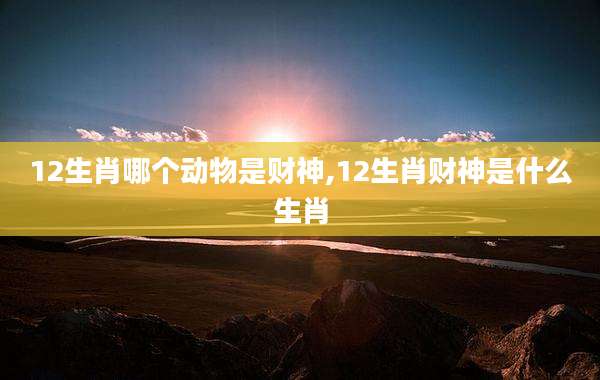 12生肖哪个动物是财神,12生肖财神是什么生肖
