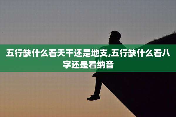 五行缺什么看天干还是地支,五行缺什么看八字还是看纳音