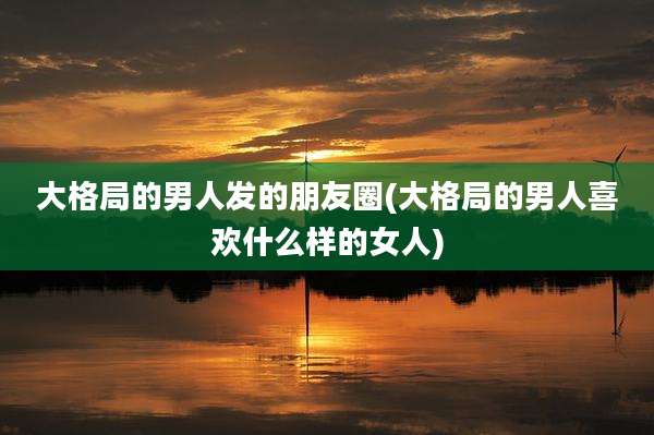 大格局的男人发的朋友圈(大格局的男人喜欢什么样的女人)