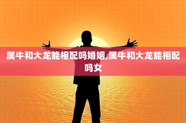 属牛和大龙能相配吗婚姻,属牛和大龙能相配吗女