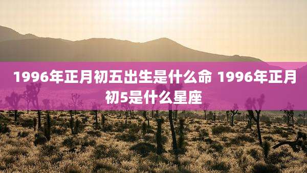 1996年正月初五出生是什么命 1996年正月初5是什么星座