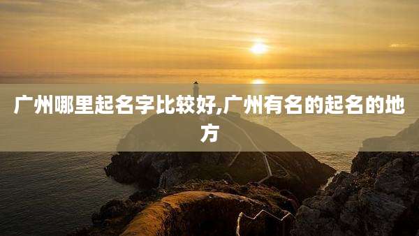 广州哪里起名字比较好,广州有名的起名的地方