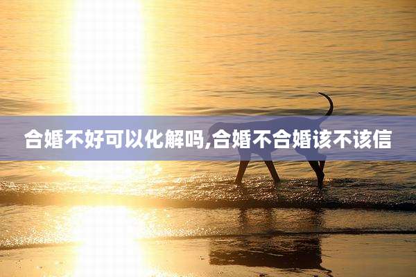 合婚不好可以化解吗,合婚不合婚该不该信