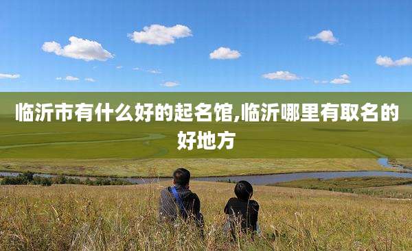 临沂市有什么好的起名馆,临沂哪里有取名的好地方