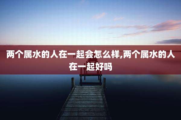 两个属水的人在一起会怎么样,两个属水的人在一起好吗