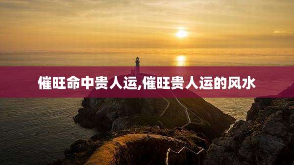 催旺命中贵人运,催旺贵人运的风水