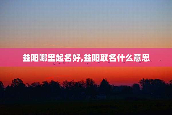 益阳哪里起名好,益阳取名什么意思