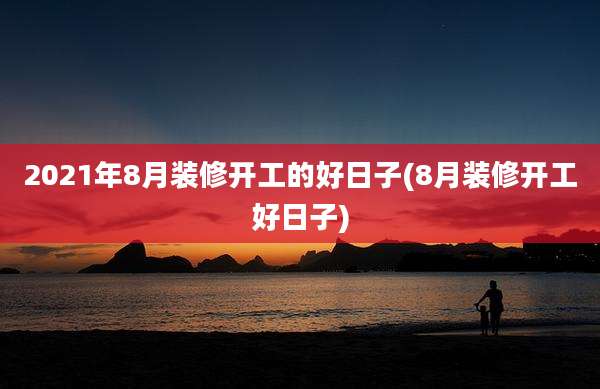 2021年8月装修开工的好日子(8月装修开工好日子)