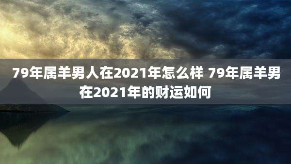 79年属羊男人在2021年怎么样 79年属羊男在2021年的财运如何
