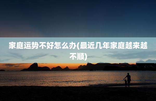 家庭运势不好怎么办(最近几年家庭越来越不顺)
