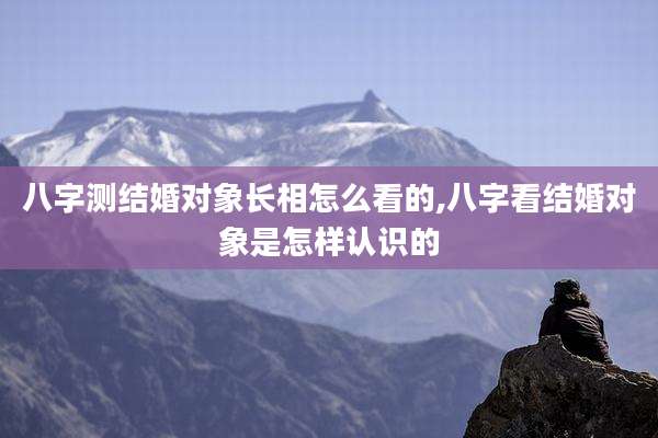 八字测结婚对象长相怎么看的,八字看结婚对象是怎样认识的