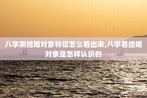 八字测结婚对象特征怎么看出来,八字看结婚对象是怎样认识的