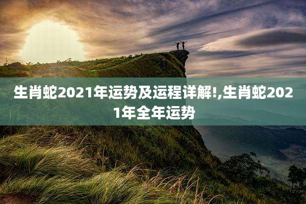 生肖蛇2021年运势及运程详解!,生肖蛇2021年全年运势