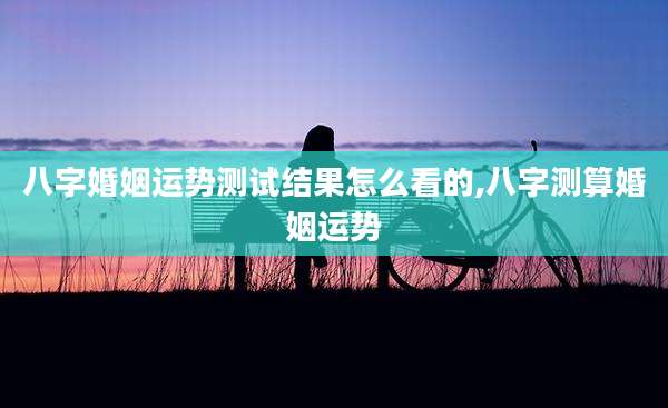 八字婚姻运势测试结果怎么看的,八字测算婚姻运势