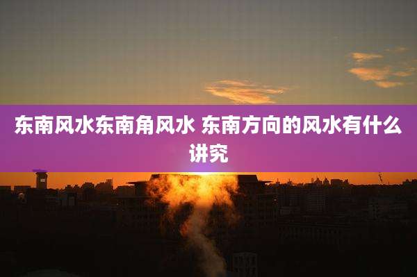 东南风水东南角风水 东南方向的风水有什么讲究