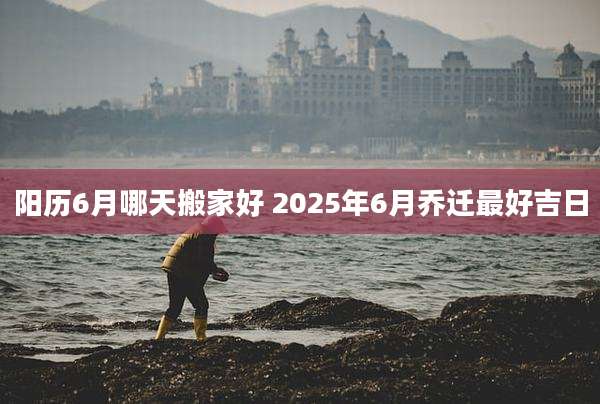 阳历6月哪天搬家好 2025年6月乔迁最好吉日